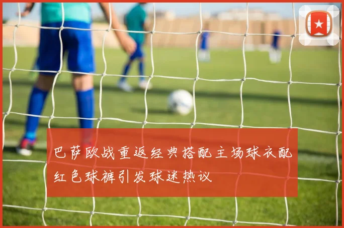 巴萨欧战重返经典搭配主场球衣配红色球裤引发球迷热议