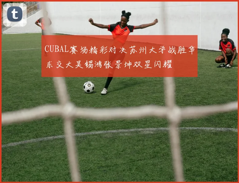 CUBAL赛场精彩对决苏州大学战胜华东交大吴锡鸿张景坤双星闪耀