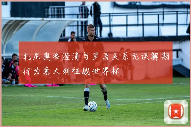 扎尼奥洛澄清与罗马关系无误解期待为意大利征战世界杯