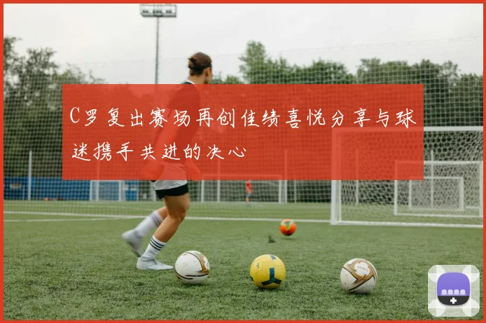 C罗复出赛场再创佳绩喜悦分享与球迷携手共进的决心