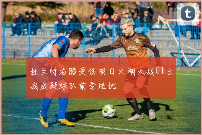 杜兰特右膝受伤明日火湖大战G1出战成疑球队前景堪忧