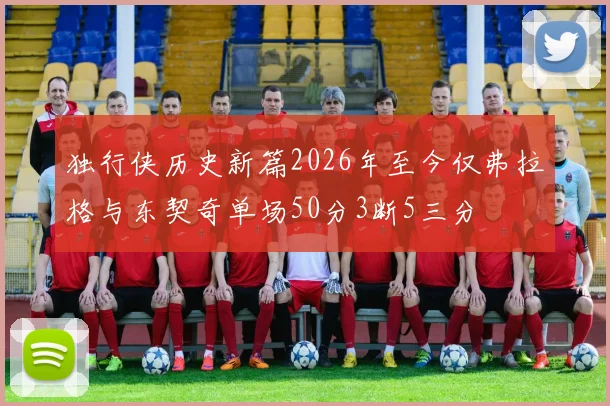 独行侠历史新篇2026年至今仅弗拉格与东契奇单场50分3断5三分