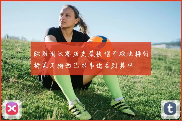欧冠淘汰赛历史最快帽子戏法排行榜莱万梅西巴尔韦德名列其中