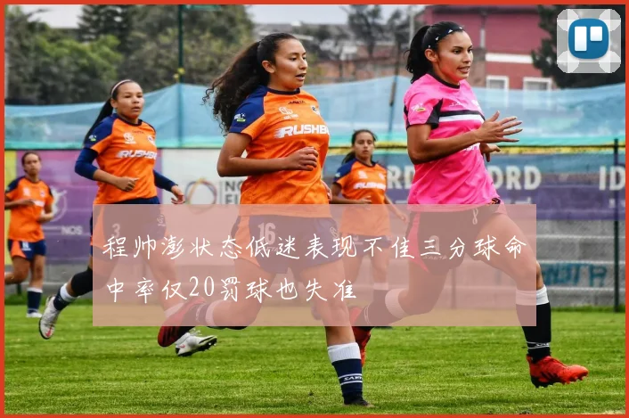 程帅澎状态低迷表现不佳三分球命中率仅20罚球也失准