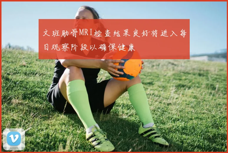 文班肋骨MRI检查结果良好将进入每日观察阶段以确保健康